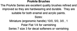 ProArte Brushes
The ProArte Series are excellent quality brushes refined and improved so they are hardwearing and durable.  They are suitable for both enamel and acrylic paints.
Sizes: 
Miniature (ergonomic handle) 10/0, 5/0, 3/0 , 1
Prolene 101 4/0-3/0-00-0-1 for general painting
Polar Flat 1/4 for varnishing
Series 7 size 3 for decal softeners or varnishing
