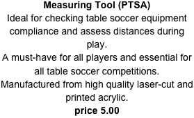 Measuring Tool (PTSA)
Ideal for checking table soccer equipment compliance and assess distances during play.A must-have for all players and essential for all table soccer competitions.
Manufactured from high quality laser-cut and printed acrylic.
price 5.00